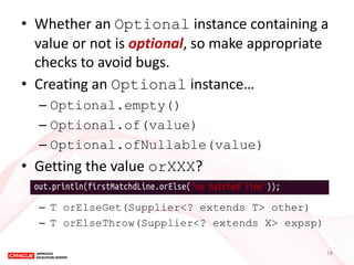 •Whether an Optional instance containing a value or not is optional, so make appropriate checks to avoid bugs. 
•Creating an Optional instance… 
–Optional.empty() 
–Optional.of(value) 
–Optional.ofNullable(value) 
•Getting the value orXXX? 
–T orElseGet(Supplier<? extends T> other) 
–T orElseThrow(Supplier<? extends X> expsp) 
18  