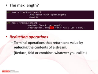 •The max length? 
•Reduction operations 
–Terminal operations that return one value by reducing the contents of a stream. 
–(Reduce, fold or combine, whatever you call it.) 
28  