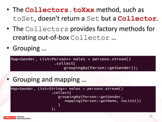 •The Collectors.toXxx method, such as toSet, doesn't return a Set but a Collector. 
•The Collectors provides factory methods for creating out-of-box Collector … 
•Grouping … 
•Grouping and mapping … 
30  