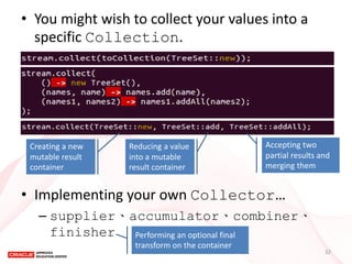 •You might wish to collect your values into a specific Collection. 
•Implementing your own Collector… 
–supplier、accumulator、combiner、 finisher 
Creating a new mutable result container 
Reducing a value into a mutable result container 
Accepting two partial results and merging them 
Performing an optional final transform on the container 
32  