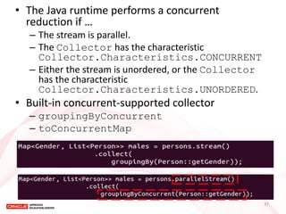 •The Java runtime performs a concurrent reduction if … 
–The stream is parallel. 
–The Collector has the characteristic Collector.Characteristics.CONCURRENT 
–Either the stream is unordered, or the Collector has the characteristic Collector.Characteristics.UNORDERED. 
•Built-in concurrent-supported collector 
–groupingByConcurrent 
–toConcurrentMap 
37  