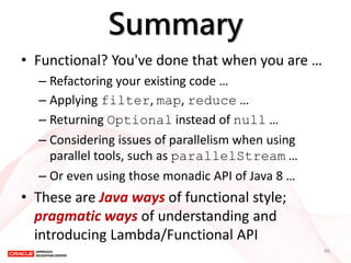 Summary 
•Functional? You've done that when you are … 
–Refactoring your existing code … 
–Applying filter, map, reduce … 
–Returning Optional instead of null … 
–Considering issues of parallelism when using parallel tools, such as parallelStream … 
–Or even using those monadic API of Java 8 … 
•These are Java ways of functional style; pragmatic ways of understanding and introducing Lambda/Functional API 
46  