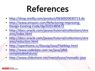 References 
•http://shop.oreilly.com/product/0636920030713.do 
•http://www.amazon.com/Refactoring-Improving- Design-Existing-Code/dp/0201485672 
•http://docs.oracle.com/javase/tutorial/collections/streams/index.html 
•http://docs.oracle.com/javase/tutorial/collections/streams/reduction.html 
•http://openhome.cc/Gossip/Java/FlatMap.html 
•http://www.codedata.com.tw/java/jdk8- completablefuture/ 
•http://www.slideshare.net/mariofusco/monadic-java 
48  