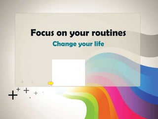 Change your life
Focus on your routines
 