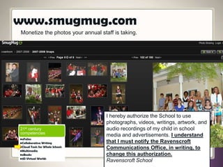 Monetize the photos your annual staff is taking.
I hereby authorize the School to use
photographs, videos, writings, artwork, and
audio recordings of my child in school
media and advertisements. I understand
that I must notify the Ravenscroft
Communications Office, in writing, to
change this authorization.
Ravenscroft School
www.smugmug.com
21st century
competencies
•eFolios
•Collaborative Writing
•Cloud Tools for Whole Schools
•Multimedia
•eBooks
•3D Virtual Worlds
 