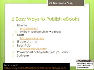 6 Easy Ways to Publish eBooks
1. Liber.io
1. http://liber.io/
2. (Write in Google Drive  eBook)
2. Draft
1. http://draftin.com/
3. iBooks Author
4. LeanPub
1. http://leanpub.com/
5. Powerpoint or Keynote (Yes you can!)
6. Scrivener
Learn more:
http://www.coolcatteacher.com/publish-ebooks-free/
ReinventingWriting
Hashtag: #reinvent14
@coolcatteacher
Part 1: How has writing
been reinvented?
#1 Reinventing Paper
 