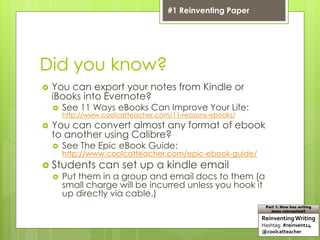 Did you know?
 You can export your notes from Kindle or
iBooks into Evernote?
 See 11 Ways eBooks Can Improve Your Life:
http://www.coolcatteacher.com/11-reasons-ebooks/
 You can convert almost any format of ebook
to another using Calibre?
 See The Epic eBook Guide:
http://www.coolcatteacher.com/epic-ebook-guide/
 Students can set up a kindle email
 Put them in a group and email docs to them (a
small charge will be incurred unless you hook it
up directly via cable.)
ReinventingWriting
Hashtag: #reinvent14
@coolcatteacher
Part 1: How has writing
been reinvented?
#1 Reinventing Paper
 
