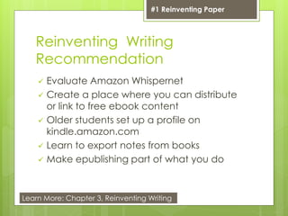 Reinventing Writing
Recommendation
 Evaluate Amazon Whispernet
 Create a place where you can distribute
or link to free ebook content
 Older students set up a profile on
kindle.amazon.com
 Learn to export notes from books
 Make epublishing part of what you do
#1 Reinventing Paper
Learn More: Chapter 3, Reinventing Writing
 