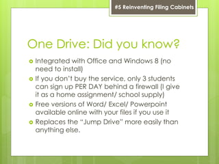 One Drive: Did you know?
 Integrated with Office and Windows 8 (no
need to install)
 If you don’t buy the service, only 3 students
can sign up PER DAY behind a firewall (I give
it as a home assignment/ school supply)
 Free versions of Word/ Excel/ Powerpoint
available online with your files if you use it
 Replaces the “Jump Drive” more easily than
anything else.
#5 Reinventing Filing Cabinets
 