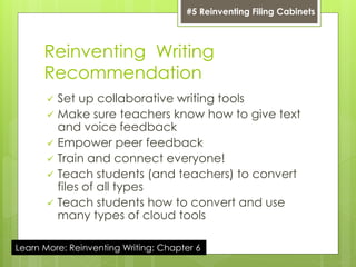 Reinventing Writing
Recommendation
 Set up collaborative writing tools
 Make sure teachers know how to give text
and voice feedback
 Empower peer feedback
 Train and connect everyone!
 Teach students (and teachers) to convert
files of all types
 Teach students how to convert and use
many types of cloud tools
#5 Reinventing Filing Cabinets
Learn More: Reinventing Writing: Chapter 6
 