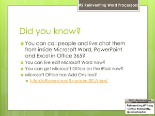Did you know?
 You can call people and live chat them
from inside Microsoft Word, PowerPoint
and Excel in Office 365?
 You can live edit Microsoft Word now?
 You can get Microsoft Office on the iPad now?
 Microsoft Office has Add Ons too?
 http://office.microsoft.com/en-001/store/
ReinventingWriting
Hashtag: #reinvent14
@coolcatteacher
Part 1: How has writing
been reinvented?
#5 Reinventing Word Processors
 
