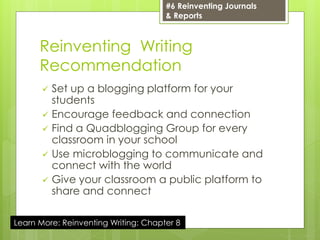 Reinventing Writing
Recommendation
 Set up a blogging platform for your
students
 Encourage feedback and connection
 Find a Quadblogging Group for every
classroom in your school
 Use microblogging to communicate and
connect with the world
 Give your classroom a public platform to
share and connect
#6 Reinventing Journals
& Reports
Learn More: Reinventing Writing: Chapter 8
 