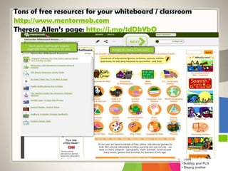 Tons of free resources for your whiteboard / classroom
http://www.mentormob.com
Theresa Allen’s page: http://j.mp/1dDkYbO
Top Teaching
•Teaching Helps
•Making Meaning
•Classroom Management
•Finding Cool Classroom
Tools
•Building your PLN
•Staying positive
 