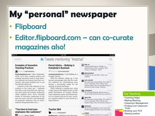 • Flipboard
• Editor.flipboard.com – can co-curate
magazines also!
My “personal” newspaper
Top Teaching
•Teaching Helps
•Making Meaning
•Classroom Management
•Finding Cool Classroom
Tools
•Building your PLN
•Staying positive
 