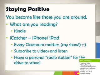 You become like those you are around.
• What are you reading?
• Kindle
• iCatcher – iPhone/ iPad
• Every Classroom matters (my show!) ;-)
• Subscribe to videos and listen
• Have a personal “radio station” for the
drive to school
Staying Positive
Top Teaching
•Teaching Helps
•Making Meaning
•Classroom Management
•Finding Cool Classroom
Tools
•Building your PLN
•Staying positive
 