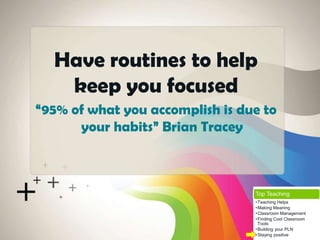 “95% of what you accomplish is due to
your habits” Brian Tracey
Have routines to help
keep you focused
Top Teaching
•Teaching Helps
•Making Meaning
•Classroom Management
•Finding Cool Classroom
Tools
•Building your PLN
•Staying positive
 
