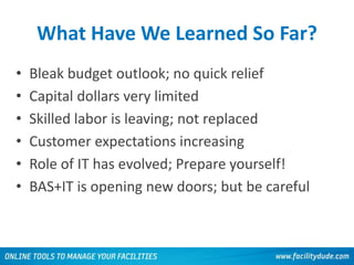 What Have We Learned So Far?
• Bleak budget outlook; no quick relief
• Capital dollars very limited
• Skilled labor is leaving; not replaced
• Customer expectations increasing
• Role of IT has evolved; Prepare yourself!
• BAS+IT is opening new doors; but be careful
55
 