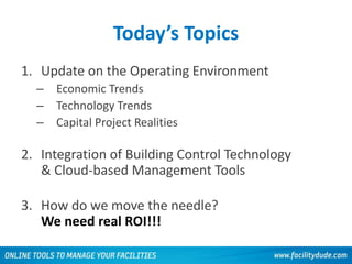 Today’s Topics
1. Update on the Operating Environment
– Economic Trends
– Technology Trends
– Capital Project Realities
2. Integration of Building Control Technology
& Cloud-based Management Tools
3. How do we move the needle?
We need real ROI!!!
 