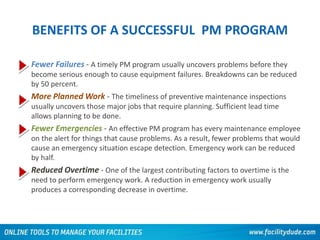 BENEFITS OF A SUCCESSFUL PM PROGRAM
• Fewer Failures - A timely PM program usually uncovers problems before they
become serious enough to cause equipment failures. Breakdowns can be reduced
by 50 percent.
• More Planned Work - The timeliness of preventive maintenance inspections
usually uncovers those major jobs that require planning. Sufficient lead time
allows planning to be done.
• Fewer Emergencies - An effective PM program has every maintenance employee
on the alert for things that cause problems. As a result, fewer problems that would
cause an emergency situation escape detection. Emergency work can be reduced
by half.
• Reduced Overtime - One of the largest contributing factors to overtime is the
need to perform emergency work. A reduction in emergency work usually
produces a corresponding decrease in overtime.
 