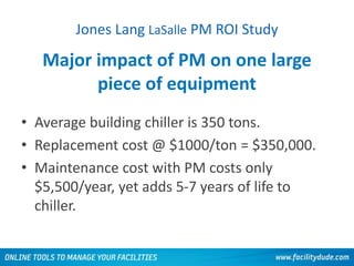 Major impact of PM on one large
piece of equipment
• Average building chiller is 350 tons.
• Replacement cost @ $1000/ton = $350,000.
• Maintenance cost with PM costs only
$5,500/year, yet adds 5-7 years of life to
chiller.
Jones Lang LaSalle PM ROI Study
 