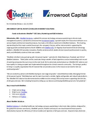 For Immediate Release: July 14, 2014
ARROWROOT CAPITAL INVESTS $4 MILLION IN MEDNET SOLUTIONS
Funds to Accelerate iMedNet™ EDC Sales, Marketing and R&D Initiatives
Minnetonka, MN – MedNet Solutions, a global life sciences technology company specializing in clinical study
management systems, is pleased to announce that Arrowroot Capital, a growth equity firm focused on software-as-a-
service (SaaS) and Internet-based businesses, has made a $4 million investment in MedNet Solutions. This funding,
representing the first major outside financing in the company’s history, will be instrumental in supporting the
ongoing growth and development of both MedNet and iMedNet EDC, its flagship cloud-based eClinical technology
platform. iMedNet EDC provides innovative, flexible solutions which enable clinical research professionals to quickly,
easily and affordably construct their own studies.
“MedNet is thrilled to be partnering with Arrowroot Capital,” said John M. (Rob) Robertson, President and CEO of
MedNet Solutions. “Matt Safaii and his associates bring a wealth of SaaS experience and an outstanding track record
of assisting companies like ours move to the next level. We’re extremely excited about our iMedNet EDC solution and
how rapidly it is being accepted and implemented throughout the clinical research community. The timing is perfect
to bring in a quality organization like Arrowroot that can provide access to the resources we need to fuel our
continued growth.”
“We are excited to partner with MedNet during its next stage of growth,” stated Matthew Safaii, Managing Partner
of Arrowroot Capital. “Rob Robertson and his team have built a nimble, highly configurable and robust SaaS platform.
The iMedNet EDC solution has demonstrated incredible traction among CROs and sponsors supporting clinical trials
of all types and sizes. We’re looking forward to rolling up our sleeves and helping MedNet grow to its full potential.”
Stay in touch with MedNet:
 Check out our Blog
 Watch us on YouTube
 Visit us on LinkedIn
 Follow us on Twitter
About MedNet Solutions
MedNet Solutions is a leading healthcare technology company specializing in electronic data solutions designed for
the global life sciences community. MedNet’s proven, flexible and easy-to-use cloud-based eClinical systems
dramatically improve the efficiency of clinical studies and registries of all types and sizes. Beyond simply electronic
 