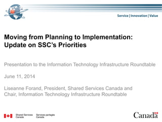 Moving from Planning to Implementation:
Update on SSC’s Priorities
Presentation to the Information Technology Infrastructure Roundtable
June 11, 2014
Liseanne Forand, President, Shared Services Canada and
Chair, Information Technology Infrastructure Roundtable
 