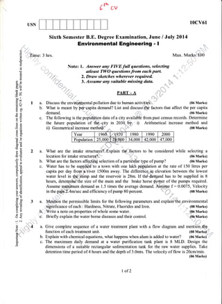 6* cv
10cv61USN
Sixth Semester B.E. Degree Examination, June / July 2014
j, Environmental Engineering - I ::
a;(-)
E Time: 3 hrs. Max. Marks:100
!w
_s
d i" ,1,
E '" Note: l. Answer any FIVEfull qaesfions, selecting ,r.'',t"' ,"'""
3....,!lv]v.-.,-,,:.,.".,:::{^--.".!**":""""".""i",
Eo :,,, ,,,,,, atlesst TWO questions from each part. ,,,,"""".,,
"'
E d". 2. Druw sketches wherever required
d E 3. Assume any suitable missing data. h,-
P-q.=
-yS
E A PART_A
=o0 ,,
:E i I a. Discuss the enviroyrmental pollution due to human activities. (06 Marks)
H ; b. What is meant by per'capita demand? List and discuss the factors that affect the per capitagU
e ; demand. . (06 Marks)
E E c. The following is the popu.l*i.pn data of a city available from past census records. Determine
o>
A A the future population of th+=city in 2030-'b5'i) Arithmetical increase method and
.E b :: /:1^^*^+-:^^1 :^^-^ ^^ *^+i,+i= .....:. tno rr--r.-A A the future population of the city in 2030-' ' i) Arithmetical increase method and
+ E ii) Geometrical increase metho$i"" ,, (08 Marks)-.E rr,/, uvvtllwtllw4t ltlwtvoJv rrrvtrrvy.
BE
E*
E
-! lToputationlzsPooto!o0qGd
't! t
; E 2 a. What are the intake structurek*,Eiplain ttp'.,ilbctors to be considered while selecting a
€ 6 location for intake structures?. (06 Marks)
:)
fl ! b. What are the factors affeaffi selection of a partiedar type of pump? (06 Marks)
; t c. Water has to be suppl,,id to a town with one lakh p.oplation at the rate of 150 litres per
3 * capita-p.r-dly
lonn,a
river 1500m away. Th9 diffe_re1ce
ln elevation between the lowest
:, g water level in.ffipimp and the reservoir is 28m. If th*..dem.and has to be supplied in 8
g E hours, detesniimftthe size of the main and the brake horse p,oyq,er of the pumps required.
g
E Assume.meximum demand as 1.5 times the average demand. Aq#m,:, f :0.0075, Velocity
e # in the p-id9E.arrlsec and efficiency of pump 80 percent. , r
- (08 Marks)
nb
; g 3 a. Mention the permissible limits for the following parameters and explainn'the environmental
E g significance of each : Hardness. Nitrate, Fluorides and Iron. (08 Marks)
I I b. Write a note on properties of whole some water - - 1oo vrartg
5 5 c. Briefly explain the water borne diseases and their control. (06 Marks)
,j .,i
",l
1r', .:-l .r"
. . irr ,r'lrli,
rrl ::
"
':' ,"'
E ...,'.',';;.4 a. Give complete sequence of a water treatment plant with a flow diagram and mention *h0
(;rfi,";r function of each treatment unit. (08 Marks)
"
$*'
-
b. Explain with chemical equations, what happens when alum is added to water? (06 Marks)
3 c. The maximum daily demand at a water purification tank plant is 8 MLD. Design the
5 dimensions of a suitable rectangular sedimentation tank for the raw water supplies. Take
detention time period of 4 hours and the depth of 3.0mts. The velocity of flow is 20cmlmin.
I of2
(06 Marks)
 
