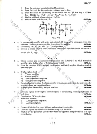 10EC63
D Draw the equivalent circuit at midband frequencies.
ii) Draw the circuit for determining the resistance seen by Cgs.
iil) Draw the circuit for determining the resistance seen by Cgd. For Rsig : 100KO,
Rin: 420K{r, Cgs: Cgd: lpF, gm :4mNY, and R'r:3.33Kf)
iv) Find the mid band voltage gain Ay: VsNsig.
v) Find the upper 3-dB frequency fir. (0s Mar$)
':'"b@
.- xh
fr,......,. - z Z
i_,Jp* Fig.Q.3(c)
(08 Marks)
/ { l".l'
voltage gain Au = +. . r". , ::,,,,,,:::: (06 Marks)
/, '""t
=.
,x,i:,;.
..,=t'',,
1P
5 a. Obtain common-gate and cofitmon- jection ratio (CMRR) of the
amplifier. Also find the effect of on CMRR.
:::,..f,#4 r rts.v.Jv,,
" ,SS: ,ffi*=. ''
a. In common-ffdt&.smplifier with active load, obtain 3-dB freqgqfo}G using open circuit time
.&.-&- r
constants. Drafr ffiircuit required for determining Rgs a$
Draw the Cn - C":e;"= Cp and Cn - C, configurations.b. Draw the Co - C#ffi4 Cs and Cp - Cu configurations;,--
- (06 Marks)
c. Draw an Ic source fu+lffuer circuit. Obtain its smatrhsrgiidl equivalent circuit and obtain its
MOS differential
(12 Marks)
b. Draw the two-stage CMOS
open-loop gain.
6 a. Brieflyexplainabout -'*;i"'
configqmgion and briefly explain. Obtain overall dc
""'=Y; (08 Marks)
;: a.:,
'laj
i) Voltage amplifier
iD Current arnplifier
iir) Trans coqddance am.plifier
iv) Tran+fuis'tance amplifier. (08 Marks)
the expression for
(08 Marks)
b. Explain series-shunt feedback amplifier with diagram
and output impedance.
lain about stability and pole locations. %'-s (04 Marks)
a,,,,....p1aw and explain about weighted summer capable of implementing summing e.Sdffrcients of
i; ''both signs. (05 Marks)
b. Explain about DC imperfections. (04 Marks)
;.u. ,,' 'c. Write short notes on:
.;+t; i) Antilogarithmic amplifiers.
' ii) Analog multipliers. (10 Markl):
8 a. Draw the CMOS realization of A01 gate and explain with truth table. (08 Marks)
b. Draw and explain the exclusive OR function using PUN and PDN. (08 Marks)
c. What all are the parameters used to characterue the operation and performance of a logic
circuit family. (04 Marks)
**{<*:1.
2 ofT
input i
 