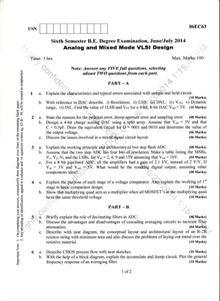 USN
6a.
b.
06EC63
(10 Marks)
(10 Marks)
o;
o
od
L
o.
=
d
o
(g
o
B9
-y-
d9
5r'
ooll
coa
.= c.l
(!+
96"
oCaO
oB
8n
g9
o()
(60
OE
boc
.9 cs
Eb
}H6r
-d6
'5' 6)
6Jl
=(!48.go.
o_t
o.9
o=
t()i, tE
EELOI
?=>' (B
ooorbo
o:=
!f!t
Xb)
o
->
rJ<
-.: ej
o
o
z
(!
o
o
Sixth Semester B.E. Degree Examination, June/July 2014
Analog and Mixed Mode |LSI Design
Time: 3 hrs. Max. Marks:100
...-.,r"
". _!
,"
-;'"8-s* otleast TWO questionsfrom each part.
' ,d, .dar , sS"_-
(.,irL PART _ A !;q
'
"t.-.. -.,,,.,,.
^rr -
A
:,*.,.
.,
'rrli r':;l
I a. Explain therehmacteristics and typical errors associated with s,p$$le'and hold circuit.
(10 Marks)
b. With reference ts DAC describe. i) Resolution; ii) LSB;{ iii)'ONf; iv) Vrs; v) Dynamic
range; vi) INL. Find,the value of ILSB and Vns for a 4-bit, 8-bit DAC V,"r: 5V. (10 Marks)
t--...::':
,1::. a ,, ,,. ,
2 a. State the reasons for the pcffial error, droop aperture'Cnor and sampling effor. (08 Marks)
b. Design a 4-bit charge scaliii$,,-DAC using a,Fdlit' anay.Assume that V."r : 5V and that
C : 0.5pF. Draw the equivalent circuit for D = 0001 and 0010 and determine the value of
the output voltage. (06 Marks)
c. Discuss the issues involved in a mix!@g*pl circuit layout. (06 Marks)
.: . .: r.!!
, .
3a.
b.
c.
4a.
b.
-.-.
=l -t'
":,,,,,::
"5.;"1,
a.
,t
D.
ii,,,l*"'
c.
Explain the working principle uOA init.cture of two step flash ADC. (08 Marks)
Assume that the two step ADC has four bits of resolution. Make a table listing the MSBs,
Vr, Vz, Vt and the LSBs, fof Vin :2,4,9 and 15V aSsuming that V,"r: 16V. (04 Marks)
For a 8 bit pipelined ADC, all the amplifiers had again of 2.1 JN, instead of 2YN,lf
Vi, : 3V and V..r +SV. What would be the restffiing digital output, assuming other
components ideal? . (08 Marks)
Explain the.,ptrgose of each stage of a voltage comparator. Atqg, lain the working of 1't
Show th* multiplying quad u"ir us a multiplier when all MOSFET
Ts;in
He multiplying quad
have'fhd same threshold voltage.
PART _ B
resistive material.
Describe CMOS process flow with neat sketches.
,, ,,: (10 Marks)
Briefly explain the role of decimating filters in ADC. (06 Marks)
Discuss the advantages and disadvantages of cascading averaging circuits to increas€'fitmr
attenuation. (04 Marks)
Describe with neat diagram, the conceptual layout and architectural layout of an R-2R ,,
resistor string with minimum area and also discuss the problems of laying out metal over the
With the help of a block diagram, explain the accumulate and dump circuit. Plot the general
frequency response of an averaging filter.
I of2
(10 Marks)
 
