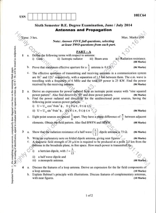 USN 108C64
enxas in a communication system
Sixth Semester B.E. Degree Examination, June / July 2014
,::d
'Antennas and Propagation i,.
:+.:'LTmre: 3 hrs. Max. Mark*,,l00
tu*t$i* Note: Answer FIVE full qaestions, selecting ,'*=*
"
,*"::."" at least TWO questionsfrom each part. "
*1" "'''
{ . s.,..= .i.,.,. ',l,
- j*dff- . dt* :.
I a. Ddffi{k following terms with respect to antennat ....*. ,
i) C'ai!i: ii) Isotropic radiator iii) Beam area [S] .adiation resistance.
:::
:
i:
:::: .
' l'; - .,.*.t.,
''., = (08 Marks)
-. ' I ,fl)'-"
ai
o
(,)
d
!
o.
(6
.O
()
Cd
c)
E9
.?
Eo
=rn-oo ll
troo
,= e..l
cd$
H60
ts6)
6JtrdO
EH
tr'to>
8E
rs
iio
dO
6eb0 I(E(q
}E!g'
Ed
-z'B'Bs
a8_
tro.
5(ooj
9E
t€aEt- (D
tE>l:
3" oo
o=
EE
XiD
(.) :
efr
-.i Ai
o
o
z
cd
L
o
o
q
.'lL ,ltll!
4
b. Prove that m effective aperture fo, u I antenna i, Offi'j (06 Marks)
z
c. The effective aptffinps of transmitting and receivingThe effective aptffinps of transmitting and receiving age+rhas in a communication system
are 81.2 and l21l,? risfiept1"ety, with a separation of- 1.5 ftrn b.trr"en them. The e.m. wave isare 81"' and l2L" re$eptively, with a separatio, oq#f ftdr between them. The e.m. wave is
travelling with a frequffidy*of 6 MHz and the toth!,,{/P power is 25 KW. Find the power
received by the receiving , .. I * , (06 Marks)
*
*rf ;h
a. Derive an expression for powef radated ftq?,h an isotropic point source with "sine squareda. Derive an expression for power radiated fto;n an isotropic point source with "sine squared
power pattern". Also find directivityttD?' and draw power pattern. (06 Marks)
b. Find the power radiated and dire_p, -$or the unidirectional point sources, having the
following point sources power pptflup'--
i) U = U,cos'0sin3$, 0:*e6n, 0<0S1
ir) LJ={J-sin20sin30,
#$#=r,0(0<n'* u (06Marks)
c. Eight point sourc.. urqfr[ a upurt.They have i p@ difference or ] uetween adjacent
*4a' O '""-.* J
elements. Ottagffi{ield pattern. Also find BWFN and H#BW. (08 Marks)

adiation resistance of a half wrr. f+l dipole u*.* o n A. (06 Marks)a. Show thaf ,"iadiation resistance o
2)
b. Wrffifrfi'explanatory note on folded dipole antenna, giving neat figures, *o,,, (06 Marks)
c. {'$alnetic field strength of 20 FA/m is required to be produced at a poffit 2,,5 km from the
r*#hnna
in the broadside plane, in free space. How much power is transmitt
il-i=i) ahertziandipole, with / = !-.
*
"'4'
15 /,:.
i, a half wave dipole and
iii) a monopole antenna. (08 M#kBr.,
*r,,,1r;
a. Discuss the features of a loop antenna. Derive an expression for the far field components of
a loop antenna. (10 Marks)
b. Explain Babinet's principle with illustrations. Discuss features of complementary antennas,
with neat figures. (10 Marks)
I of2
 