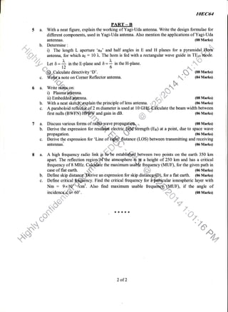 108C64
PART _ B
5 a. With a neat figure, explain the working of Yagi-Uda antenna. Write the design formulae for
different components, used in Yagi-Uda antenna. Also mention the applications of Yagi-Uda
antennas. (08 Marks)
.,,j/ b. Determine: 1,,,,
'""".:,:,,,-"!." i) The length L aperture 'as' and half angles in E and H planes for a pyramidaltht-}iu
ffi; ,,. urt.*a, for which ap : 10 ),. The hom is fed with a rectangular wave guide in TEroffibde.
: Let 6 = A i, the E-plane and 6 = 1 in the H-plane
,126*ffi*,,Catc.rlate
directivity 'D'. .m
* (08 Marks)
c. *
b:*e
on Corner Reflector antenna. "9zu
;* (04 Marks)
tu-
q. turu
6 a. Write iftireeon:
i) Plasma antenna. f .
ii) Embedded nna !"d (08 Marks)
b. With a neat sketc4#gxplain the principle of lens antenna. ,'] .' (06 Marks)
c. A paraboloid refldffiffi,of 2 m diameter is used at 10 Glffifflculate the beam width between
first nulls (BWFN) t$ffiand gain in dB. ,
' (06 Marks)
"d- q.
7 a. Discuss various fbrms of rdt$&"Urave propagatiffi*
" (08 Marks)
b. Derive the expression for resdqp electricSffitrength (En) at a point, due to space wave
l;i-q
rf ffi43 tli
^.q::*# 3
."-'l
%;P
propagation. "
d+.,. W (06 Marks)
c. Derive the expression for 'Line of 3i$$;fistance (LOS) between transmitting and receiving
antennas.
;
*--{ * (06 Marks)
8 a. A high frequency radio link *ffi estadi$ld,.between two points on the earth 350 kma. A hlgh lrequency radlo lril< {# fio*be establlqs.q-g*between two pomts on the earth J)u km
apart. The reflection region{bffthe atmospher.$ p a height of 250 km and has a critical
frequency of 8 MHz. C#*dhf. the maximum usatrfs fre-quency (MUF), for the given path in
case of flat earth. *, ;,, (06 Marks)
b. Define skip distancgWrive an expression for skip disifiiic;@), for a flat earth. (06 Marks)
[pular ionospheric layer with
Nm : 9xlq6r.6;. Also find maximum usable frequdaqffiunl, if the angle of& "4" 'q{dfldq,
incidencci4if,E-60'. H,,,,,, 08 Marks)
c. Define critical fuffincy. Find the critical frequency for
Nm : 9xt06i"flc#. Aho find maximum usable fr,
2 of2
 