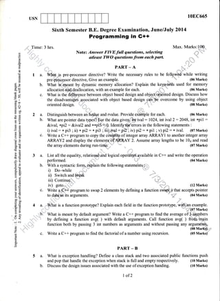 USN
la.
b.
10EC66s
(04 Marks)
()
o
9
L
o.
d
d
!
!)
d
o!
Eg
x?
6v
=r)
oo ll
troo
.= 6t
.d$
Hbo
Y6)
e6
oB
EE
tse
bU
-9
o!o0c
}E!o,
ECd
5()
5jl
=(!
d. 8_
tro.
oj
9EiioatE
sH
!o
I .9.
>,q
ao-co0
()=<d
'tLs)
:o
()--
.J <
J c.i
: ..
()
z
(d
f
o.
E
;' Time:
*,t l'
:
11'r1r:rr -,r'i' .,
4
.
"'',ri. 't,
t
.,,-' ',,....'::t,
,,,,,,l{',,,
,'
,,,1jt,,
3 hrs. Max. Marks:l@,,
Note: Answer FIVEfull questions, selecting
atleast TWO questions from each part. * ,-
-:,,
PART _ AI ^1tr - ^a
Verym pre-processor directive? Write the necessary rules to be follgw#'while writing
pre:fireisepsor directive, Give an example. ,,u.-
* (06 Marks)
What is'.rneant by dynamic memory allocation? Explain the keyuy s used for memory
allocatiofiiffifr{eullo"utior, with an example for each. ,..;.|.].;.
"- (06 Marks)
What is the di,{&relce between object based design and objectqoft-iiihted design. Discuss how
the disadvanta$Ci associated with object based design.ca.h|be overcome by using object
' fl"..'.. {"{,;,
Distinguish between an lvalue and rvalue. Provide oidfiple for each. (06 Marks)
What are pointer data types?,'For the data giveniftrt ival : 1024, int ival2:2048, int *pi1 :
&ival, xp12: &ival2 a1d xxpiJ.=0- IdentifytMerors in the following statements :
i) ival: x pi3 ;11) xpi2: * pi3 ; iii).,.ival:prZ"';iv)pt2: *, pil ;v)pr2: x ival. (07Marks)
Sixth Semester B.E. Degree Examination, June/July 2014
Programmang in G++
Write a CH program to copy the of integer array ARRAY1 to another integer array
ARRAY2 and display the ele Y 2. Assume array lengths to be 10a and read
(07 Marks)the array elements during run-timeL ,
List all the equality, relational and logical op.iutors available in C++ and write the operation
c.
2a.
b.
c.
3a.
b.
c.
performed.
With a syntactic forq lain
ii) Switch and break
{-",;;
(12 Marks)
a.
::,
t.b'
ii . 'rf,,
)},,.iil thl
,,
.What is a function prototype? Explain each field in the function prototlpe, wit
ffi7 Mart<s
wffilan example.
':.::... ..-atrtit^- - -:" ":WWMarks)
What is meant by default argument? Write a C++ program to find the average of.$i46nbers
by defining a function avg( ) with default arguments. Call function avg( ) frommgin
function both by passing 3 int numbers as arguments and without passing any arguments.
(08 Marks}'=''
c. Write a C++ program to find the factorial of a number using recursion. (05 Marks)'
PART _ B
5 a. What is exception handling? Define a class stack and two associated public functions push
and pop that handle the exception when stack is full and empty respectively. (10 Marks)
b. Discuss the design issues associated with the use of exception handing. (10 Marks)
With a syntactic forq lain the following statements;
i) Do-while
I of2
 