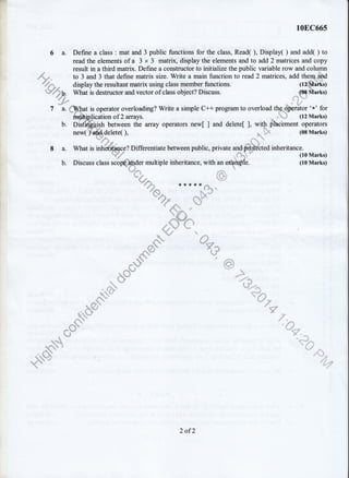 10EC66s
6 a. Define a class : mat and 3 public functions for the class, Read( ), Display( ) and add( ) to
read the elements of a 3 x 3 matrix, display the elements and to add 2 matrices and copy
result in a third matrix. Define a constructor to initialize the public variable row and column
to 3 and 3 that define matrix size. Write a main function to read 2 matrices, add thern ard
display the resultant matrix using class member functions. (la$atks)
What is destructor and vector of class object? Discuss. (08 NIarks)
-i
-t
"''
is operator overloading? Write a simple C++ program to overload the dFrator 'x' for
rlication of 2 arrays. * ***. (12 Marks)---]I"-7{@----- - ------J -' &r
b. Dis$dkftish between the array operators new[ ] and delete[ ], wrth flhcement operators
d?'s *,, ^
t:. _::::: (09 Marks)new( )'$$delete( ), s,,,=
%r**- *'r""r.,
'"
8 a. What is inhffice? Differentiate between public, private and$frltected inheritance.
Wj
-
.. ";. (toMarks)d "- * ^fb. Discuss class scop* ".der
multiple inheritance, with an elbfuple. (10 Marks)
r.=". **{.r1.* *
l, "j..
-'
,1 1, "'
2 of2
 