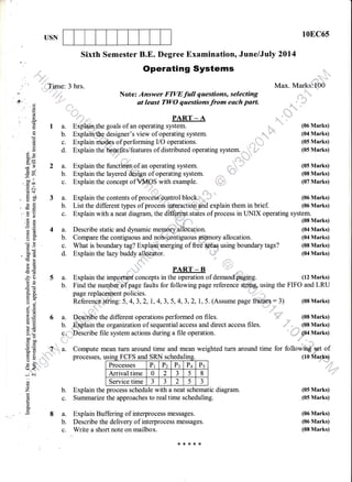 USN 10EC65
(12 Marks)
'*:
':::::::'
(08 Marks)
,,ir:"' - __. (08 Marks)
' *" ....{i04
Marks)
|N-
(05 Marks)
(05 Marks)
(06 Marks)
(06 Marks)
(08 Marks)
.s,^
Sixth Semester B.E. Degree Examination, June/July 2Ol4
operating systems
-,irr,..,-rdnrl
I
"
3 hrs. Max. Markslll00
Note: Answer FIVEfull qaestions, selecting
ill:,
i -.
st least TWO questions from each parl
- "'
* l;='i
"r,"i,;:-..
PART*A ,.",
Exploin*he goals of an operating system. :: ,:::::: (06 Marks)
Explain me&* of performing I/O operations. (05 Marks)
Explain the bbAefits/features of distributed operating system. (05 Marks)
.::.:. a t .
:::''"i,r,r:r, ,, ,,, .i.{*.'
Explain the functlo'h$of an operating system. :: ,,,', ",'f (05 Marks)
Explain the layered aqS",Ul of operating system. (08 Marks)
Explain the concept ofYN{lS with example. ,rl+ (07 Marks)
Explain the contents of proc6$#ih,ntrol block.;i*--.i (06 Marks)
List the different tlpes ofprocesa iq{Elactd{l.gnd explain them in brief. (06 Marks)
Explain with a neat diagram, the dif,f9ryg],1tates of process in UNIX operating system.
,*J,_* (og Marks)
Describe static and dynamic merntiry.hllb'bation. (04 Marks)
Compare the contiguous and nofupntiguous lrtErnory allocation. (04 Marks)
What is boundary tag? Explffimerging of free' using boundary tags? (08 Marks)
(04 Marks)Explain the lazy buddy allocator.
,'-t"ll" . ,il
c)
,-. '. o
oC6
k
(!
o
9
B9
X=
.vt ?
=r)oo". troo
.E c
d$
b9p
oeeO
Ee
es
bU
(dO
b0tr(gcd
!!
}E!6=
E$
-h6'5s
!=
90
tro.
o ..i
9E
'a lf,
t,,
LO
eE>!bo-
C orl
(.)=
=(dP,sr
=o5:
o{
-i 6i
o
o
z
L
o.
a.
b.
c.
d.
2a.
b.
c.
3a.
b.
c.
4a.
b.
c.
d.
5a.
b.
Referenc'e,,ffiing: 5, 4, 3, 2,
Compute mean turn around time and mean weighted turn around
processes, using FCFS and SRN scheduliSC
Processes Pr Pr Pr P+ Ps
Arrival time 0 2
a
J 5 8
Service time
t
J
a
J 2 5 J
b. Explain the process schedule with a neat schematic diagram.
c. Summarize the approaches to real time scheduling.
8 a. Explain Buffering of interprocess messages.
b. Describe the delivery of interprocess messages.
c. Write a short note on mailbox.
PART _ B
Explain the important concepts in the operation of demand jgrg.
Find the numbeiaf page faults for following page reference st4$g using the FIFO and LRU
page replacernent policies.
1,4,3,5,4,3,2,1.,5. (Assume page furnes: 3) (08 Marks)
:.:. : . :::
a. Desdribe the different operations performed on files.
b. EMltin the organization of sequential access and direct access files.
c.il ",Describe file system actions during a file operation.
IA.
li"i' '
:::::
time for followiry'=sot of
(10 Marks)
****rk
 