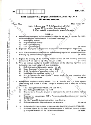 ruP


i
lOEC/TE62USN
,,:::'
"t'',*,,j
Sixth Semester B.E. Degree Examination, June/July 2014
Microprocessors
, ,,rtrrr'r,,r'
'ri!l
':"'?iibe: 3 hrs. Max. Mar,I.*s;100
,,*+i."'" Note: 7. Answer any FIWfull questions, selecting
. #.h- atleast TWO questions from euch part. *{ =. .-
..i td, : .,= 2. Make suitable assumptions for any missing dq!*rio
d
-sE *#'"* PART - A s, -E fl;
rnr
re t a. Determi#ilhe. appropriate register/memory locations that are urc&tb compute the 5 digit
E hex address when the processor needs to address the contents of6
. g D Data segment memory. ,,,,J'i..'""'
"'
q?()
ei ii) Program segrnent memory.
gE iiil Stack segment m@mory.
E a iv) Extra segment meprory. (08 Marks)
-gJ: b. il.pr"i"t"rr. f6;;;ilr?ryfrprocessor in accq;oafiEtwith the respective bit positions.
'F + ;:*"" (05 Marks).= c'l
=
ql -" ,,/'" * uJ rvr4
H ; c. Write an 8086 assembly code d,i6o1y the ffients of flag register into accumulator regi
ai :tL e 14 h ,. h j
'=9! f *
E ;, c. Write an 8086 assembly code do8o;ry the ffients of flag register into accumulator register
E ; following any arithmetic or logicattpkatioh:" (07 Marks)
€Ed'- i "".*
A Z 2 a. Explain the meaning of the fokiffi independent bits of 8086 assembly instruction
i!
: € templates: i) W-bit; ii) d-bit; iii) v-bit; iv) s,, ; v) z-bit. (10 Marks)
E + b. Write an optimum number of assembly inetrugtions for the following objectives. Also
bd i
; ! indicate the type of addresrsidg"mo$e used in each e-.
^I € "^ ----"r*7;@ -^^"-- -----:,-l-"-'
F,: i) Shift the contents,.fficumulator register 4 bits lefi.
63' A
€ ; ii) Rotate the conLedtsbf base register right by 2 bi&r.P b tt) ruialt(, tu(, uurrkst{[ t r u.rDs rEtsrDler rr6It uy z uru ;j,:'
E E iiD Divide the contents of accumulator register by 2.
€ E :.,i r.r,.r+:-r-, ls^^ ^^-*^-*- ^f L^^^ -^*t^+^-t., A
; E iv) Multiplyffi....contents of base register by 4.
; E iv) Multiplyffi.jontents ot'base regtster by4. - jP,
'H
: v) If AL heglsier contains a two digit BCD number, dispfaythe same on monitor using
E g neeossary DOS intemrpts. L. - ,, (10 Marks)
i H
rls
:stry IJJJ [rtsrrupts. " ,; ru rYrarKs,
EH-
{ g 3 a. Consider that a symbolic memory address 'DISPTBL' conlains a BCb,to seven^s-egment
a=
; E cs&'starting from 4000H to 400AH. Design an assembly code to meetlvthe following
E E objectives:
=g
tr- --,-r- ---.nnFoo arzrz.zn 1^n,
a E i) Send a message to screen 'PRESS ANY KEY 0 to 9'.
$ E iD Read the key pressed from the key board. .
!+ -o a
-"-"
E fr )-,: message. n l-j:;
E .$ iv) On correct keypress, compute BCD to 7 segment code and store into memory locati&'-qrt'
o t "DISPCODE'.
--.:6i
;
" v) Use XLAT assembly instruction to achieve your objective.
2 vi) Design a suitable flow diagram to show your approach. (10 Marks)
E b. i) Differentiate between the usage of assembler directives MACRO and PROCEDURE.
g ir) Develop a suitable MASM code to display minimum of 3 different line text message
by using MACRO directive and PRINTF as macro name.
L of2
(10 Marks)
 