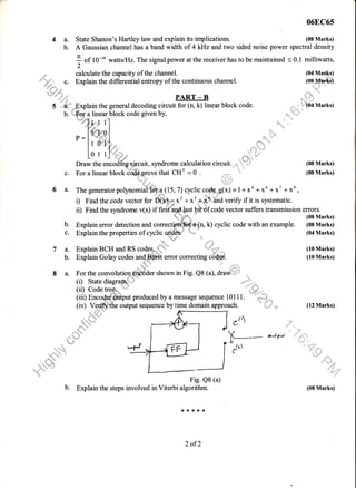 06EC65
4 a. State Shanon's Hartley law and explain its implications. (08 Marks)
b. A Gaussian channel has a band width of 4 k}lz and two sided noise power spectral density
I of 10-'a wattslHz.The signal power at the receiver has to be maintained < 0.1 milliwatts,
2
calculate the capacity of the channel. (04 Mar:.+s)
Explain the differential entropy of the continuous channel. (o8Jvffifei)
. r,l
PART-R "l!.,1
::: L.
.,SL
*
 F,.::: ::,
*'
't;
,.{
- --/J
la.
b.
c.
6a.
in the general decoding circuit for (n, k) linear block code. .'. h''.@l
I! .- ..
'l'"" ";'
" h,,.@l Marks)
.,,. "::,.. -ia linear block code given by,
kl 1l
{", I
lnF0l
l oiJ
011-] .
s-
q
,t:
tts
.':, 'q
b.
c.
7a.
b.
8a.
Lo I 1l -L *-q'
Draw the encodfhg.rircuit, syndrome calculation circuit.-.,,',
*
Draw the encodfhg,drcuit, syndrome calculation circuit.-., 1
* (08 Marks)
For a linear block C'@.n-re that CHr = 0 .
,,..,...1,
'-"' (08 Marks)
{.: ;"
The generator polynomdi@? (15, 7) cyclic c.g$Sus(*) = 1 + xa + xu + x' + xt ,
i) Find the code vector for ft}$p-x' + x'+. dha verify if it is systematic.
ii) Find the syndrome v(x) if frrittffitpittf code vector suffers transmission errors.
 :*r x (08 Marks)
Explain error detection and correctt@&t(n, k) cyclic code with an example. (08 Marks)
Explain the properties of cycli. *#** * (04 Marks)
Explain Golay codes ,iffiW, effor coffecting cbd""€. (10 Marks)
"-
For the convolutio{r- €i#dder shown in Fig. Q8 (a), draqi',,":"
..-":;t
b.
(r) State diagra&:=,
"
i.. .:
!ii? !l"q$.#*hut produced by. a message sequence 101 I 1. "
ry-fu,,
(i9 Veffi"the output sequence by time domain approach. (12 Marks)
cr) :""'
oAp-l
Fig. Q8 (a)
Explain the steps involved in Viterbi algorithm.
*,1.***
2 of?
 