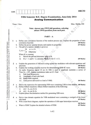 l0ECs3USN
c.
4a.
Fifth Semester B.E. Degree Examination, June/July 2Ol4
Time: 3 hrs.
Analog Gommunication
Note: Answer any FIVE full questions, selecting
stleast Tl,yO questions from each part.
:: -'r 'rr
Max. Marks:100
'l* 6*t!t
r u',,,,,i'
b.
c.
-c)
o
(,)
(!
Lg
6
c)
().,!
E950-
dU
5 ,,'
bo ,,
.= an
co*
Yq)
oiFO
o>
Eq
a:
oO
60
50tr
.g(!
>e?6
F=
!$
n6
6ll
d. 8.
tro
o --:
V) .Y
a=
tsoqLE
!ol
x.Y
>' q-
ooo
c o0'
0)=
=d:i s)
Xa)
a-
(r<
ic-i
o
o
z
oq
:;.;
PART _ A
Define auto correlation function of the random process x(t).
Define the power spectraldensity.and explain its prop-erties-
The pdf of a random v ira|q is given as i:,y':;
[r a<x<b
f (x)={x  ' |.0 otherwise 14 ' "*
Where K is constant, ::::
i) Sketch the pdf and determine ve'hl€,pf K.
ii) If a : -1 and b:2,calculate |)= Cl for C =112.
:::
.::.::::
Explain
2 a. Explain the generation of AM wave using square law modulator with relevant equations and
spectrum. (08 Marks)
the properties of auto
(08 Marks)
(07 Marks)
(05 Marks)
(06 Marks)
(05 rks)
(00 tvter.,{p,
b. Explain the working o{pesds receiver for demodulating*pSB-SC wave. (06 Marks)
c. An audio frequency'.Sjgnal 10 sin 2n 500t is usedirtd aJpplitude modulate a carrier of
75sin2n x 106t. Assume modulation index as 0.5. Find: ' I
D Side band frequencies
ii) Amplitude of each side band. ':' '
iii) gald"width required. -"
,,1 ,,:
iv) Total power delivered to a load of 100Q. ,,,,,,'' .,,,,
3 a. Derive the expression for representing SSB wave containing LSB in time douidin (08 Marks)
b:.,DefineHilberttransform.obtainHilberttransformofthefollowing:
i) x(t) : A" cos 2n f"t
ir) x(t) : A" sin 2n f"t.
Explain phase discrimination method for generating SSB wave.
c. What is FDM? Explain the detailed scheme of FDM.
l" -, .-,,';,ii
Derive time domain equation for VSB modulated wave containing a vestigial of the lowei'
side band. (07 Marks)
b. With a neat block diagram, explain the operation of AM super heterodyne receiver.
(06 Marks)
(07 Marks)
l,of2
 