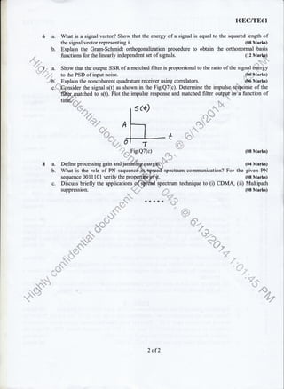 6a.
b.
.4.
,{
.:f;l
8a.
b.
c.
lOEC/TE61
What is a signal vector? Show that the energy of a signal is equal to the squared length of
the signal vector representing it. (08 Marks)
Explain the Gram-Schmidt orthogonalization procedure to obtain the orthonormal basis
functions for the linearly independent set of signals. (tz ttlarlqp,t
,c! 'q".'-,,
Show that the output SNR of a metched filter is proportional to the ratio of the signal6ry'9rgy
.a{ll *
;#
"-ffi
: ;:it':: "'
to the PSD of input noise.
Explain the noncoherent quadrature receiver using correlators.
What is the role of PN seq
ider the signal s(t) as shown in the Fig.Q7(c). Determine the impulse rgqponse of the
to s(t). Plot the impulse response and matched filter outryf hs a function of
l
. 15"'
ie%. 5,
ds1-)
"d1*d
:. :1 .{
,n i t:.:i.
{!l
S{. @.
,, i:.
a
A;
t-a"+
;: .; a!.. :i
(}tr'Marks)
, i66-Marks)
(08 Marks)
(04 Marks)
given PN
(08 Marks)
Multipath
(08 Marks)
spectrum communication? For the
spectrum technique to (i) CDMA, (ii)
,r,,' ,,,,,,,,
,, , ,.
ir,-"pl
**"
&,8
.r.
*tsi
i {-i
. #- ","'Tl/ ss[
$
{S,-t&-.#r !N'* N.
"
""":::"
il. r''t"
,i ).
"=
dffi..
.f: ...:..
,
sequence 0011101 verify the propert
Discuss briefly the applications
2 ofZ
 