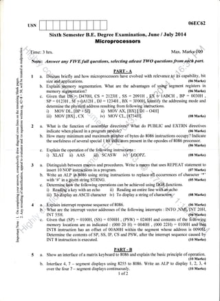 068C62USN
Sixth Semester B.E. Degree Examination, June / July 2Ol4
Microprocessors
C)
o
I
o
L
6
q
(o
O
oL
E9bo*
-y-
d9
=rr
oo tl
coo
AT
.=N
d$
gil
O<
-c !1
r'-
o>
Ec
.rg
6i
a=
o(l)
-!
-
o0c(gd
Eb
>92d
-G+
Erd
-? 6)
513q-
d. 8-
o'i
69
9Et(Jia (E
EE!o
e=>r!
bne
tr' oo
o=
EEtr>
=o5L
U<
-N
o
o
z ,i,
*, "
H
o
' *'Time: 3 hrs. Max. Mark#€6
Nota: Answer any FIVEfull questions, selecting atleast TWO questionsfrom.p.dl* part.
...:.:::..:::...... PART - A
I a. qiqpi1p.q briefly a.nd how microprocessors have evolved with relevance itS cani111y, bit
size apd applications. (06 Marks)
b. Explaii{ S9mory segmentation. What are the advantages of us@iegment registers in
memory$ghugntation? ,;'" (o6Marks)
c. Given that D$_'=-,,D470H, CS : 2123H, SS : 2091H,-&q +'IABCH , BP : 0030H ,
sP : 0123H , S1 = 12H , DJ :1234H, BX : 3F00rlldentifu the addressing mode and
determine the physied. address resulting from fo llowing irbtiuctions.
i) MoV DL, [BP + SI] ii) MoV Ax, [Bx],[,;mt - O4H]
iir) MOV [BX] , CX "'1."r, iv) MOV CL, [8734HJ. (08 Marks)
2 a. What is the function of assembler directi-ves"f 'What do PUBLIC and EXTRN directives
indicate when placed in a program lq.qdule? ' (06 Marks)
b. How many minimum and maximum,ntirater of bytes do 8086 instructions occupy? Indicate
the usefulness of several special.l9.iffi:"ors present in the opcodes of 8086 processor.
c. Explain the operation of the fo'llowing instructions :Explaln rne operarron or rne rorpwmg mslruc'rp+s :
i) XLAT ii) AAS jiCI, "SCASW iV) :,$OpPZ. (08 Marks)
,
1.,:,
3 a. Distinguish bety:"n {ee-.. and procedures. Write"h ramro that uses REPEAT statement to
insert 10 NOP instr,qstions in a program ,,:. (07 Marks)
b. Write an ALP i+',M86 using string instructions to replaced.occuffences of character'*'
with '#' in a given string STRNG. . .. r' (05 Marks)
c. Determinci-kldfu the following operations can be achieved using D..6$-.drnctions.
i) Readig a key with an echo ii) Reading an entire line with.anpcho
iir),,&?,,drsnlaV an ASCII character rv) To display a string of characteO=
_,,,,,
(08 Marks)
4 a.. ,pplain interrupt response sequence of 8086. " n ..:,,' (06 Marks)
U,,]:"'finrat are the interrupt vector addresses of the following intemrpts : INTO ,NMI;1N-T 20H,
, INT 55H. (o4Marks)
,: 'c. Given that (SP) : 0100H, (SS) : 0300H , (PSW) :0240H and contents of the folltiwing
1 /AA
^;
r r. ! /nnn
^r
r n r nnrr
.,,.1""i; memory locations are as indicated : (000 20 H) : 0040H , (000 22H):0100H andrthffi
'::r:: INTS instruction has an offset of 00A00H within the segment whose address is 0090f.tr+f'
Determine the contents of SP, SS, IP, CS and PSW, after the intemrpt sequence caused by
INT 8 instruction is executed. (10 Marks)
PART . B
Show an interface of a matrix keyboard to 8086 and explain the basic principle of operation.
. (10 Marks)
Interface 4, 7 - segment displays using 8255 to 8086. Write an ALP to display 1,2, 3, 4
over the four 7 - segment displays continuously. (10 Marks)
I of2
5a.
b.
 
