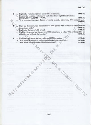 068C62
Explain the Numeric execution unit of 8087 coprocessor. (08 Marks)
Describe the operation performed by each of the following 8087 instructions :
* FSQRT , FSAVE , F2XMI , FPTAN. (08 Marks)
,,,,{-,*. ". Write a program to compute the area of a circle, given the radius using 8087 instructiolq.)_."
H-:+*, flq*u'7 =!u** Draw and discuss a typical maximum mode 8086 system. What is the use of a bnbq'0ntroller
*
,**tt maximum mode? (08 Marks;
b.-'"ffipJain the features of USB in brief (u1Marks)
c. E{dsl with appropriate diagram how 8086 is interfaced to a bus. Wh#*'|sthe need for use
of lattfrF{,qnd buffers in the interface? (08 Marks)
'? -*
8 a. Explain coftSf*debug and test registers of 80386 processor. ,*}'ury (09 Marks)
b. Write a note"d&h&mory organizationof advanced micropffi-fsffrs. (06 Marks)
c. Whataretheuniqffi*aturesofPentiumprocessor? '.'"* (05Marks)
a
t-- .,1),
"" .&
4t*. ,'.d"'r'q
*'
"
q..#/
,ti:. :, .n
'1 :i.4$i,-
,$qe
41 -+" E
"*  ",'^ *
,$'i :1
6a.
b.
*rrrrrrrs
,*j*
,d" Nlr
,,fu-,s
n d*3
@,
"w
_,. :.
=,,,, '4*r,
::;,r+",:.,:,:
nq P
,.
o* q. S[
,= .,'.-''ao
=,::'
2 of2
 