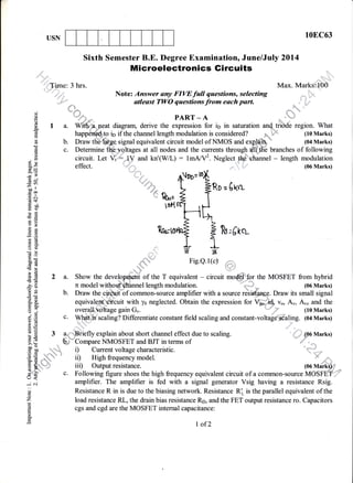 10EC63USN
6
C)
bo
(!
a
j1
c!
I
o0
Eo!
()
o
q
()
q
eo
d
o
o0
E
d
r
€
L
o
=)a.
or)
n
(D
E
(d
>
bo
0)
o
ei.
o
J
()
o
z
CC
!
o.
Sixth Semester B.E. Degree Examination, June/July 2Ol4
M icroelectronics Gi rcuits
'"1l"t ' '*":'tll''{irne: 3 hrs. Max. MarksLlQ0
'"i'i ,i
'' Note: Answer any FIWfull questions, selecting ,-:,
,*t'* *, utleast fWO qonrtion, fro* each part. ,n ."
o; kd*; l'"
€ -"M*" PART - A ,=,.'h-F
E I a. Wit6%leat diagram, derive the expression for ip in saturation and-.tii6de region. What
E happdned. to io if the channel length modulation is considered? Pq*
* (10 Marks)
H b. Draw ttrErfi$ge signal equivalent circuit model of NMOS and expffir * (04 Marks)
E c. Determine the voltages at all nodes and the currents through uit:the branches of following
g circuit. Let Vt : lV and kn'(WL) : 16rqrV2. Neglect the ehannel - length modulation
= 4'oe=
D[?
O
oa #'#
+.r l$r;$
eo IoN6)
0)
E 4'oe=
D[
O
J: ,,,, n I fRo=61+.r t{.ru; 2 I$
s toHtri
'ilc F-It
g L IL+
1 n*,oq €W,e
q
o
r[r6+J_6)
€#:'zv
E -,n_i Fig.e.l($d
L
E =., .,- :"::"'
E 2 a. Show the develo t of the T equivalent - circuit mo
E ro,ro,r,f !zu,(rcv
t 2 a. Show the devetopqont of the T equivalent - circuit ileS the MOSFET from hybrid
* b. Draw the cirolit'of common-source amplifier with a source resistarace. Draw its small signal
S equivalent circuit with ys neglected. Obtain the expression for V*, i$ vo, Au, Auo and the
I overall voltage gain G,. " ,il (10 Marks)
E
c' Whargscaling? Differentiate constant field scaling and constant-voltale'scaling. (ol Marks)
rE
E3a""Brieflyexplainaboutshortchanneleffectduetoscaling.'; b. Compare NMOSFET and BJT in terms of6 n ' '-,,*^-* .,^l+^^^ ^L^-^^+^-:^+.:^
- :,3
g i) Current voltage characteristic.
€ ffi
* ib High frequency model. " 1F-,=
ry4 iii) Output resistance. 1oo vraiffi*
? c. Following figure shoes the high frequency equivalent circuit of a common-source MOSFET;';r
: amplifier. The amplifier is fed with a signal generator Vsig having a resistance Rsig.
Resistance R in is due to the biasing network. Resistance R', is the parallel equivalent of the
load resistance RL, the drain bias resistance Rp, and the FET output resistance ro. Capacitors
cgs and cgd are the MOSFET internal capacitance:
I of2
 