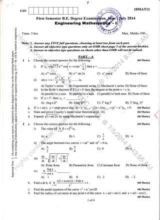 a't
USN 1OMAT11
y 2Ol4First Semester B.E. Degree Exami
Engineering Math
(.)
()
E Time: 3 hrs. N=ryi.-' Max. Marks:100
Q,.:, :i":
d,q
o -t ;a' ,''
S 'Nri'fe,; l. Answer any FIVE full qaestions, choosing at least two from each part.
H "0,;i3.
Answer all objective gtpe questions only on OMR sheet page 5 of the at€ ,,::.!*. ar.nfv9, o.ao vulgvoav9 eyte.Tweroovr.r
u I 3. Answer to objective type questions on sheets other than OMR will not $trylaed.
^c,,^
5 $r'd
I!. : 2 4
=26 t , Fr, .r, 1w:'
a,
C) X *,'d
tlo!
- ,
8-= PART - A
E 9 I a. Choose the correct answers for the following : (04 Marks)
AT ! /
-- ..o.[*+ntan-r+) ,;rY: r-hq*
"
3f i) mt,;tJtzl'eo*cosl x+ntan-rll
Es  4) -',;'
E At A) eo. coix B) e'* sin 3x C) e- cqs6 D) None of these
otr
Eg ig x-s x' . *"
q 'F ll) sln x = x --+---.........1s,e. t 3t 51, 7t
fi, E ^ T-- ,---r-"----,,-'.E a A) Taylor's series ' ' ) Exponential seri6*Q Meclaurin's series D) None of these
fr E- iii) In the Rolle's theorenf'ffi*41(r) = O then tf6 tangent at the point x: c is,
E f A -^-^r^t a^..,
E -b A) parallel to y-axis B) dlhlplto x-q#s C) parallel to both axes D) None of these
a; iv) If y=3*thenyn= - l*
t E
' /
il'r,**i3; '"
"),r,**i-
, c) 3'log3. D) 3.(log.3)'
€ € b. If x=sint, y:sinptproveth4f, (l-x')yn*, -(2n+1)xy"*, +(p'-n')yn =0. (04Marks)
A 3 c. State and prove Cauchy's mean value theoienr-inl0? 16]. (06 Marks)
-;-::--
€ E d. Expand ,"f"i" 2i by u.g@eclaurin's expansrql#r' (06 Marks)
Ee.5CB
;. I 2 a. Choose the correct m$ers for the following :  (04 Marks)
E E D Thevatueoi ri tr +*)%ir, ""''ll"'..,
EE x'@
-atud
1.
3g A)i - B)l ql D)oo
>'H e . dr'
boe
€ g ii) The angle between two curves r = aeo and reo = b is,
EH oli B)+ c)o D)n
Si
t"
2 "'4 vtv
:: iii) *=(#)'.[*)'
,*r.^
o -{ n
Z ;,.,;1;,-,r,' A) Polar form B) Parametric form C) Cartesian form D) None of thb#,,s
C ,'' " r- - .::..:,,"
E iv) ftlog*=--' x-* cotx
'E A) I B) o c) 2 D) -2
b. Finda&b, if ,, x(1+acosx)-bsinx
-t. (04Marks)
' x-+0 X'
c. Find the pedal equation of the curve 12 =a2 cos20 (06 Marks)
d. Findtheradiusofcurvatureatanypointtofthecurve x=a(t+sint) and y=a(l-cost).
(06 Marks)
#e
Polar form
I of4
 