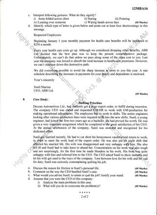 c. Interpret following gestures. What do they signify?
i) Arms folded across chest
iv) Leaning over someone
ii) Staring iii) Pointing
v) Wiping hands across face
message.
4fu ResPected EmPloYees:
'*''r".4.d, Beginning January 1 your monthly payment for health care benefits will
,=,#* $250 a month.
R to work with GM-production for
making operational adj
12MBA16
(05 Marks)
d. Identify which type of letter is given below and point out at least four shortcomings in this
year health care costs go up. Although we considered dropping o
ided that the best plan was to keep the present co
Un@fuately, we can't do that unless we pass along some of the elbra cost to you. Last
year thb;$on-npany was forced to absorb the total increase in healtfuefrria premiums. However,
---^ ^^-)L -,1;*:--^ -J^,-,- +Ll^ J^^+--,^+i--^ .^^+L ,,x*sa.:1
we can't co. e down this destructive path.
'ff,*' { 1
We did everythlpry4ossible to avoid the sharp increase. Er costs toWe did everythipry4ossible to avoid the sharp increase. !q'"''d Sts to you this year. A rate
schedule describffiincreases in payments for your
&@rry
and dependents is enclosed.
8
4"-- d
Your's sincerely
*{;*.u:{=. u.; ;]
:"
Sunil Sharma """"''',','.'..,''..::,.
CEO, ABB Ltd. '. Jft,- q' ."
(05 Marks)
casestudy,
**,-fu,
-"
'
e Enifting Priorities
Deccan Automotives Ltd., had ffitlenly got d_&uge export order, to fulfill during recession.
,,:::,
"r,,*i;t'.1
. )ii;':;r'tl.
engineer, had joinedff firm two years ago as a bachelbr.#e had proved his worth. He was
siven a very imeo*fu assisnment which he completed tofre sreai satisfaction of his CEO.given a very im,p-o*ant assignment which he completed tofle great satisfaction of his CEO.
At the annual
x',#lebration
of the company, Sunil was awarded and recognized for hisAt the annual'r
dedicateds&ft.
recognized for his
to meet the work load of the export order. He was also puttffi
-@aa his married life. His wife was disappointed and ve.y unhappy ;mbl She also
_fl'Hl ill and Sunil had to take leave to attend her. Concentration on his *ortiw.$.4so tough
i .n='and not surprisingly, for the frst time he made blunders in his work. His bo$&as quite
unhappy with him and refereed him to the CEO. The CEO asked Sunil to show matwity and
let his wife get used to the ways of the company. Torn between love for his wife and his call
a.
b.
c.
d.
for duty, Sunil was seriously contemplating quitting his job.
Discuss the reason for friction in Sunil's personal life.
Comment on the way the CEO handled Sunil's case.
What would you advise Sunil; to retain or quit his job? Justifr your stand.
Assume that you were the CEO of this company:
i) Analyze the main problems in this case.
ii) What will you do to overcome the problem(s)?
**{<{<r.
2 of2
,r,,,ltl ::,
(05 Marks)
(05 Marks)
(05 Marks)
(05lVlarks)
i
l
l
.)
 