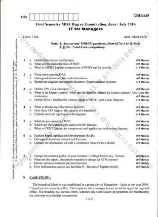 USN 12MBA15
First Semester MBA Degree Examination, June / July 2014
lT for Managers
,i..Time: 3 hrs. Max. Marks:,,100
O
,9
5 -;-;. f,r-r-- 1 /,- ryttDnD -, --1r-,-- ?---,-- A
^r-
a t-
^ ^r
,[']l''"'
E -,,,,,',1 Note: l. Answer any TI{REE questions,from Q.No.I to Q.Na.6,,, .l .,.t1
-+ ' "::: 2. Q.No. 7 ond I are compulsory. il.....
:' :
(d s'=
E *eo*-1 . n.
",
;
{,*i .* r
g " *r*-*
(!l .ld "- !.. "ttud
or,,
,, : I a. Defin€ Information and System. (03 Marks)
iix
a-E
* --1 c. What is GD.$S;? Explain components of GDSS and its benefiqs. ' (10 Marks)
(lu
5?^^fi
Hf 2 a. Write short note on,OAS. (03 Marks)
E
$. b. Distinguish between D:ta and Information (07 Marks)
E B' c. Sketch the diagram and,,,,$ry1ain Business Organisation as systems. (10 Marks)
oq
€ g ".{fr i:..i
E E 3 a. Define TPS. Give examples.': ' (03 Marks)
E 'fr b. yhat is an Expert system? Wfieiffi1he Qlnefits offered by Expert system? Also state the
E
-E- limitations. 1& , (07 Marks)
! [ c. Define SDLC. Explain the variousSffi#ref SDLC, with a neat diagram. (10 Marks)
cdO
Q'o
.ry E 4 a. What is Marketing Information' ystem? * ,r (03 Marks)
E,=€x
P6
g' E 4 a. What is Marketing Information' y.stem? d ,,, (03 Marks)
; € b. How does ERP support the sdcceis of a busiri8'3s?". (07 Marks)
€ € c. Explain network topologie.p with diagram. '
'l '.
-
(10 Marks)
-z.A T
He
€ E 5 a. What do you mean
B * b. Which are the tech
E i n l/hof ic CPIzI? I$vt
? (03 Marks)
used in SCM? Discuss. #*-,. (07 Marks)
f:J,U
c. What is CRII?='Efblain its components and application with aaibat diagram. (10 Marks)
; a
w. vv uQr rD vrrvr::-#Lyl4ru rLD wvfuPvuvurD ouu 4PPrrvcLluu wrLu (u{rvq} ur45r4ur. ru rvr r[n,
EE
2i 6 a. ExplainRhpid Application Development (RAD). ;--1i (03 Marks)
=+
f 
; E b. Distinguish between lntranet and Extranet. (07 Marks)
i# .. Diolrrie fhp mpnhonicm nf El?El p-nnmmprnp mnrlcl rrrifh q clzpfnh rtll Mortzc
7.=
x2 c. DiedttsS the mechanism of B2B e-commerce model with a sketch. - . (10 Marks)
tro0',i .E
:f I ;
5iD
; F 7r,
.hl
Design the security policy of your Institute / College University / School. (05 Flarks)
: : *
u" u
b. What are the inputs, documents required to design an ATM system? (oiterks)
e ..""".1,,,';. c. Discus various electronic payment process. (05 Ma .=
fr,-'.'."-'."
-' d. How information system can facilitate E - Business? Explain briefly. (05 Mariis)"
o
o.
,E 8 CASE STUDY :
The branch of lifestyle was established in a prime city of Mangalore - India in the year 2009.
It reports to its corporate office. The corporate sales manager in tum sends his report to regional
office. The retailing has various offers, schemes and store loyalty programmes for maintaining
the customer relationship management.
I of2
 
