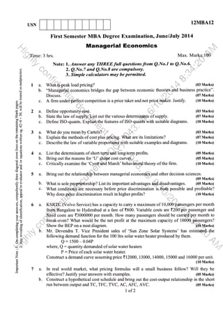 USN
12MBA12
.':'...:::
I
First Semester MBA Degree Examinationo June/July 2Ol4
,,,,,,,'.,.,. Manageria! Economics , "
:
"i"..,',fime:
3 hrs. Max. Marks.;lCIO'
-
,r..rr,; *irr*--:
,;i,,,," Note: '1-.. Answer any TI{REE full questions from QNo.l to Q.No.6. ,,..' l.s"
a- WhatiS-peak load pricing? ,,. lk (03 Marks)
b. "Manageful economics bridges the gap between economic theories and business practice".
Discuss.
.,..i:'... (07 Marks)
,',* .. 2. Q.No.7 and Q.No.8 are compulsory.
il.rl,, 3. Simple calculators may be permitted.
ai
o
H
E1
o
d
o!
()X
;3 .l
i.-
dv
ooll
trop
.= c.l
(d+
Er 3
otr
*,a
3E 4
E6
bOE
c, ad
t!
>.Y {a6
6{
<r(d
:)
='o
6ts
io
bE o
3<)6Ed.!
EO
O.=
}'(H
cbo
o=
oii
o-
ai
L,<
"+ c'i
o
o
z
q
!
o-1ar
' ' ftct competition is a price taker and not price ffiaker. Justify. (10 Marks)c. A firm underpo
a. Define opporhrnity cost. ',t , (03 Marks)
b. State the law of suppty.fft out the various determinitnts of supply. (07 Marks)
c. Define lSo-quants. Explil-ifl+the features of ISOr;,.guants'with suitable diagrams. (10 Marks)
t"
a. What do you mean by Cartelsill;,t -  (03 Marks)
b. Explain the methods of cost plus piicing. Whit are its limitations? (07 Marks)
c. Describe the law of variable proportii$ni$gith suitable examples and diagrams. (10 Marks)
";
a. List the determinants of short tqnp''ard longJeqp profits. (05 Marks)
b. Bring out the reasons for 'U' ;Jrape cost curvqS., (05 Marks)
c. Critically examine the 'Cffiahd March'behavi l theory of the firm. (10 Marks)
a. Bring out the relatioffi between managerial economics and other decision sciences.
(05 Marks)
b. What is sole proffilrhip? List its important advantages ad.disadvantages. (05 Marks)
c. What conditiom$aie necessary before price discrimination is,*ba,tb possible and profitable?
WtrV 0g31,f*$ee discrimination result in higher profits? '.,,rr.S
..
(10 Marks)
per month
i' ri -r: 1'
frqi,qBangalore to Hyderabad atafare of (800. Variable costs are {2001lni rpassenger and
--fr*ed costs are <3000000 per month. How many passengers should be carrie'd'per month to
;"6'reak-even? What would be the net profit at the maximum capacity of 1000G nsssengers?_a, I -^-*^ -'-"'
{'j" Show the BEP on a neat diagram.
?" n;
profit at the maximum capacity of 10000" p,assengers?
'Ps
'{dbMarks); ' Show the BEP on a neat diagram. '{d0g_arkg
b. Mr. Devendra T. Vice President sales of 'Sun Zone Solar Systems' has estimafefilhe
follorvino dernend firncfinn fnr the
-l00
lfrs snlar rvafer heafer nrndrrced hw fhem t'- d
following demand function for the 100 ltrs solar water heater produced by them.
Q: 1500 - o.o4P
where, Q
: quantity demanded of solar water heaters
P : Price of each solar water heater.
Construct a demand curve assuming price <12000, 13000, 14000, 15000 and 16000 per unit.
(10 Marks)
a. In real world market, what pricing formulas will a small business follow? Will they be
effective? Justi$ your answers with examples. (05 Marks)
b. Construct a hypothetical cost schedule and bring out the cost-output relationship in the short
run between output and TC, TFC, TVC, AC, AFC, AVC. (05 Marks)
I of2
l,lir"
 
