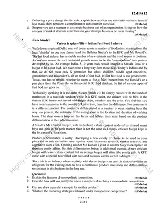 d.
I2n|{B.AI2
c. Following a price change for diet coke, explain how retailers use sales information to leam if
lays snack chips represent a compliment or substitute for diet coke. (05 Marks)
Suppose you are a manager at a strategic business unit of an organuation. Bring out how the
analysis of market structure contributes to your strategic business decision making?
*t*:t+':J'
Csse Stady: !" '
Variety is spice of life - Indian Fast Food Industry
;'::: ':"
;;,"{
.t..,, '
,.,
.;, Walk down streets of Delhi, one will come across a number of food joints, startingr om the
"-{1.,foqal
'dhabha'to one time favourite of the Delhites Nirula's to the KFC an{lMc Donald's.
Tff#fa.st food indus@ has a sizable number of new entrants and the trend{,*eerns to continue.
An'ffipus reason for such industrial growth seems to be the 'cosq@litan' taste pattem
develo@,bry us. An average Indian 5-10 years back would imryriiiea Masala Dosa or a
burger to tEafast food. We have come a long way from those days- Today's Indians and by
that, we do',nbi mean only X generation but school childhh,'middle aged executives,
grandfathers and housewive's, all are fond of fast food.ln'f;ibt fast food is too general term.
Today, one has to's@i$r, whether he wants a 'fish-o-fiI1ef' burger from Mc Donald's or a
panpizza from the P'azaHut orthe special IGC fried chicken, the list of various types of
fast food just goes on. :i,,i:,
ras r ruu(J J us r BUcs uu. ,,"
i::...; ,,
Technically speaking, it is th€-dx{Te chiTechnically speaking, it is tii€'ldxtre chickenl&ich will be simply roasted with the standard
marination in a road side tandoor*,fUle in a ff'C outlet, the chicken will be fried in the
famous KFC baffer and served with:rfifibgf chips, coleslaw and the coke. You feel that you
have been transported to the counlryo'fUnble Sam, there lies the difference. For consumer it
is a different product. The product"ii differentiated in a number of ways starting from the
way you present, the ambiarHe i3T the eating joiru to the location and duration of working
hours. The shop owners
F4rp * this factoi une bott.r their sales based on this product
differentiation in their advertisements.
After all a Mc Chielpn burger, with its declared calorie content rendered by dressed smart
boys and girls,.idffi posh market place is not the same as p.siprple chicken burger kept in
the hot case*pfa local shop. d,,*,
Product,itffiientiation is costly. Developing a new variety of e to be used on your
paza.il*d''to suit the lndian taste requires some laboratory researclt, market research, and
aggri ive sales effort. Opening another Mc Donald's joint in another busy market place all
'itJi€se are costly affairs. But this differentiation brings in additional revenue. Atnew chicken
,,-'biirger with lesser calorie content that an average burger will attract the youn[i !tns. A ff C
'" 1
.: outlet with a special floor filled with balls and balloons will be a child's delight.
Since this is an industry where anybody with decent budget can enter, it almost becoliiix an
obligation for the existing ones to have a continuous product innovation and different'lation,
N'r'r!': ':l
to continue in this business in the long run. j:",,,,,,,,,i
Questions:
' ,
a. Explain the features of monopolistic competition. (05 Marks)
b. Describe how will you justifr the above example is describing a monopolistic competition.
(05 Marks)
c. Can you draw a parallel example for another product? (05 Marks)
d. What are the marketing strategies followed under monopolistic competition? (05 Marks)
****t
2 of2
 