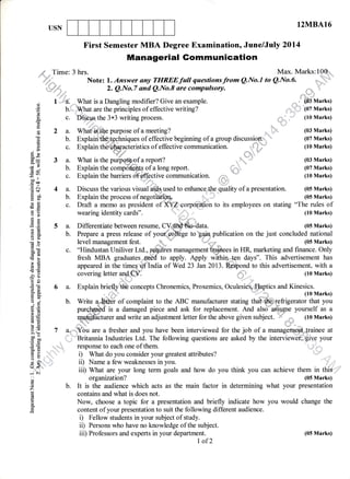 12MBA16USN
First Semester MBA Degree Examination, June/July 2Ol4
6.*Time: 3 hrs. Max. Marks:19@"
' .*.1..1_. Note: 1. Answer any TIIREEfinII questionsfrom Q.No.l to Q.No.6. "_
+,!=do;, 2. Q.No.7 and Q.No.8 are compulsory. ,..=:i.
1r:
..j:.:: : :a ::: t ," "
oj 1 a. What is a Dangling modifier? Give an example. ,"..,.,,,"' d03 Marks)
'i b.*,ffiat are the prin.ipl"t of effective writing? .,'*l;:.. (07 Marks)
9',E
srv urv :: i+.,u, a"
E c. Di*qs the 3x3 writing process. . ,,-, ,:-' (10 Marks)
CE
A 2 a. What'.is purpose of a meeting? .,"
' (03 Marks)
t L u.,^l^:J,'"flet"+^^L-i^,'^- ^f ^SF^^+i.,^ tr o^i--i-- ^f o --^rr^ ,lio^rrooi^x=- '' /1|7 llrlorlzs
E b. Explairtt&€,:$chniques of effective beginning of a group discussion. , (07 Marks)
6
-
.. { ri
b. Explair #si :i !
c6'-
. t c. ,uxplain thffiacLristics of effective comriunicalion.^ ., .rt;;'' (10 Marks)
b a jFI'
o) x v& 
H= 3 a. What is the purSq gf a report? nh,f' (03 Marks)
9,e l'"d ,
'E .E 5 a. Diflerentiate between resume, C!= oldata. (05 Marks)
A E L D-^-^-^ -^t^^^^ ^.f ,,^,,r4^*.1*g,^^ +^-ir^:- -,,Lli^^+l^- ^- +L^ :,,.+ ^^-^1,',1^l --+i^--lP 3 b. Prepare a press release of your oollege to gain publication on the just concluded national
; I level management fest. W.,..'- ,,,t (05 Marks)
H= 3 a. What is the purpffigf a report? 1.s,q" (03 Marks)
t 5 b. Explain the components of a long report. (07 Marks)
Af ;. n*prui"the barriers of.#ctive fomrnunication. u-m,,'"t" (10Marks)
Eoo i
E S 4 a. Discuss the various visual biils used to enhance,lt{r-e quality of a presentation. (05 Marks)E S 4 a. Discuss the various visual aids used to enhancgltNre quality of a presentation. (05 Marks)
E a. b. Explain the process of negofiaii@ -. I (05 Marks)
€ E c. Draft a memo as president of XYZ corpoiation to its employees on stating "The rules of
Managerial Gommunication
A! c. "Hindustan Uniliver Ltd., rcquires management tqinees in HR, marketing and finance. Only
f E fresh MBA graduates..nedd to apply. Apply ffihinxgn days". This advertisement has
fi E appeared in the times of India of Wed 23 Jan2013. Respond to this advertisement, with a
3 f; covering letter and CV. (t0 Marks)
'te
*
=
6 a. Explain briefly'ft concepts Chronemics, Proxemics, Oculesies.'IIaptics and Kinesics.
g + (lo Marks)
q I b. Write ,*fiWI.. of complaint to the ABC manufacturer stating th#,Trc)L,efrigerator that you
E fi purchased is a damaged piece and ask for replacement. Arrd ul.o assupi yourself as a
E E *affiiturer and write an adjustment letter for the above given subject.
'*
r,.= (10 Marks)
=
(,) j"i:: E h-i ."
=
o '. ",".r,i,
,,
A
=
7 a.. .You are a fresher and you have been interviewed for the job of a managefril
^:iE 7 a. You are a fresher and you have been interviewed for the job of.a
Tanag.emeot
trainee at
.H $ Britannia Industries Ltd. The following questions are asked by the interviewei';-it$iv,,p your
i i response to each one of them.#- E response to eacn one or tnem.
l fr i) What do you consider your greatest attributes? . '
E" .:.3 tr '.:
-'_
---- -- : - - ---:----- ' -:' o-
i + ii) Name a few weaknesses in you. ' ','i",,
lJ < , t r r r ,r . r ,t
:: iii) What are your long term goals and how do you think you can achieve them in this
; organization? (05 Marks)
2 b. It is the audience which acts as the main factor in determining what your presentation
E contains and what is does not.
E Now, choose a topic for a presentation and briefly indicate how you would change the
,E content of your presentation to suit the following different audience.
i) Fellow students in your subject of study.
ii) Persons who have no knowledge of the subject.
iii) Professors and experts in your department. (05 Marks)
I of2
 