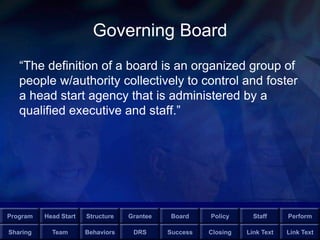 Program Head Start Structure Grantee Board Policy Staff Perform
Sharing Team Behaviors DRS Success Closing Link Text Link Text
Governing Board
“The definition of a board is an organized group of
people w/authority collectively to control and foster
a head start agency that is administered by a
qualified executive and staff.”
 