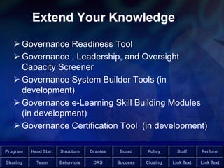 Program Head Start Structure Grantee Board Policy Staff Perform
Sharing Team Behaviors DRS Success Closing Link Text Link Text
Extend Your Knowledge
 Governance Readiness Tool
 Governance , Leadership, and Oversight
Capacity Screener
 Governance System Builder Tools (in
development)
 Governance e-Learning Skill Building Modules
(in development)
 Governance Certification Tool (in development)
 
