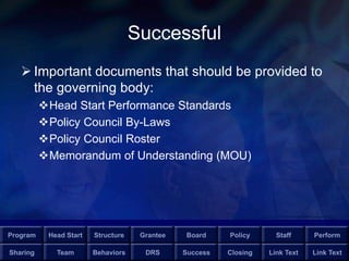 Program Head Start Structure Grantee Board Policy Staff Perform
Sharing Team Behaviors DRS Success Closing Link Text Link Text
Successful
 Important documents that should be provided to
the governing body:
Head Start Performance Standards
Policy Council By-Laws
Policy Council Roster
Memorandum of Understanding (MOU)
 
